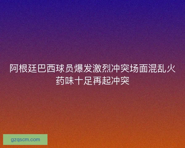 阿根廷巴西球员爆发激烈冲突场面混乱火药味十足再起冲突
