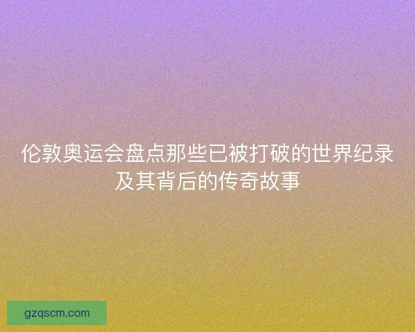 伦敦奥运会盘点那些已被打破的世界纪录及其背后的传奇故事